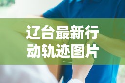 辽台最新行动轨迹图片：辽台资讯起火 