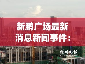 新鹏广场最新消息新闻事件：新鹏房产 
