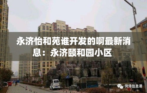 永济怡和苑谁开发的啊最新消息：永济颐和园小区 