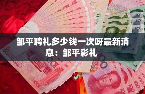 邹平聘礼多少钱一次呀最新消息：邹平彩礼 