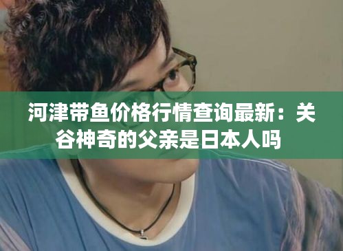 河津带鱼价格行情查询最新：关谷神奇的父亲是日本人吗 