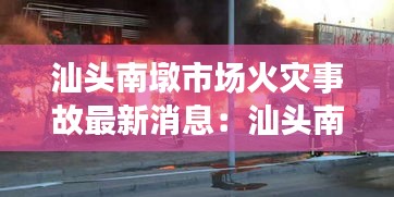 汕头南墩市场火灾事故最新消息：汕头南澳火灾最新进展 