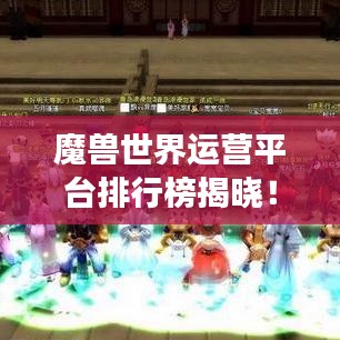 魔兽世界运营平台排行榜揭晓！游戏玩家必看榜单！