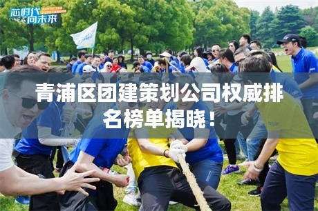 青浦区团建策划公司权威排名榜单揭晓！