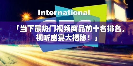 「当下最热门视频商品前十名排名，视听盛宴大揭秘！」