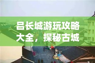 吕长城游玩攻略大全，探秘古城魅力之旅！