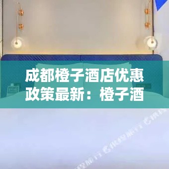成都橙子酒店优惠政策最新：橙子酒店最近曝出了的视频 