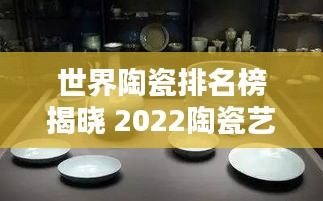 世界陶瓷排名榜揭晓 2022陶瓷艺术巅峰之作大解密！