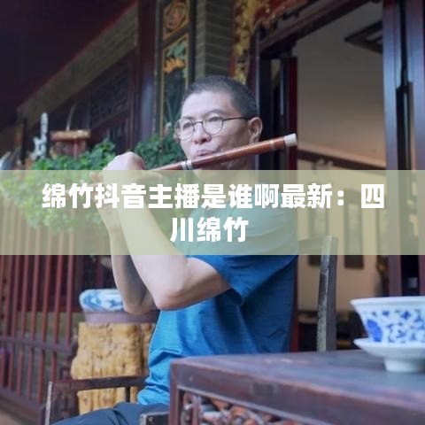 绵竹抖音主播是谁啊最新：四川绵竹 