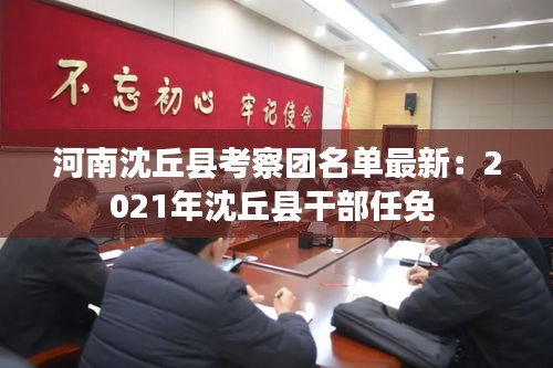 河南沈丘县考察团名单最新：2021年沈丘县干部任免 