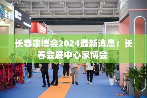 长春家博会2024最新消息：长春会展中心家博会 