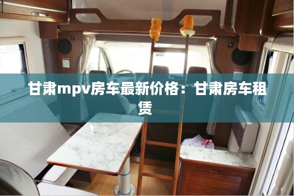 甘肃mpv房车最新价格：甘肃房车租赁 