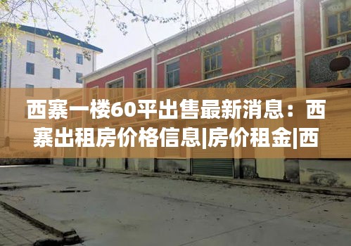 西寨一楼60平出售最新消息：西寨出租房价格信息|房价租金|西寨房产网 