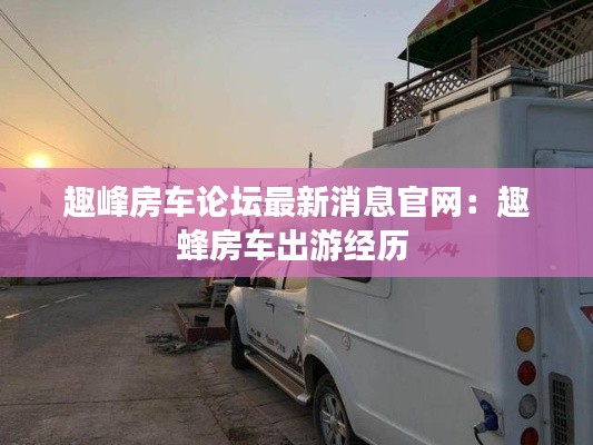 趣峰房车论坛最新消息官网：趣蜂房车出游经历 