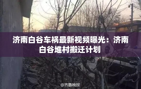 济南白谷车祸最新视频曝光：济南白谷堆村搬迁计划 