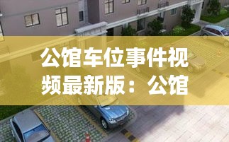 公馆车位事件视频最新版：公馆是什么意思,跟小区有什么区别 