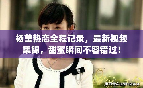 杨莹热恋全程记录，最新视频集锦，甜蜜瞬间不容错过！