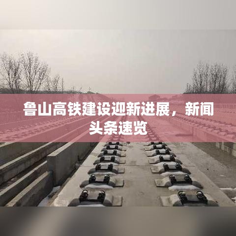 鲁山高铁建设迎新进展，新闻头条速览