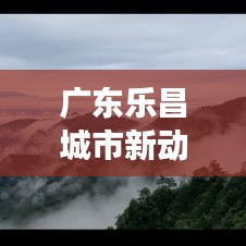 广东乐昌城市新动向与发展亮点独家新闻头条