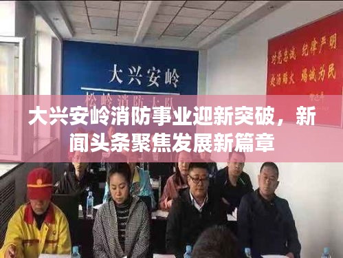 大兴安岭消防事业迎新突破，新闻头条聚焦发展新篇章