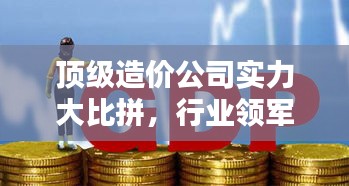 顶级造价公司实力大比拼，行业领军者排名及影响力揭秘