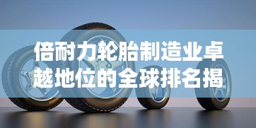 倍耐力轮胎制造业卓越地位的全球排名揭秘