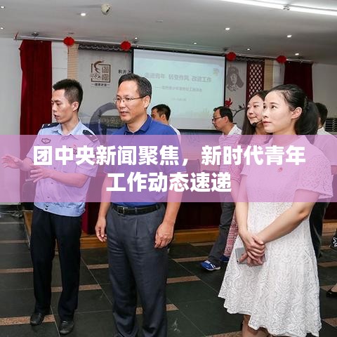 团中央新闻聚焦，新时代青年工作动态速递