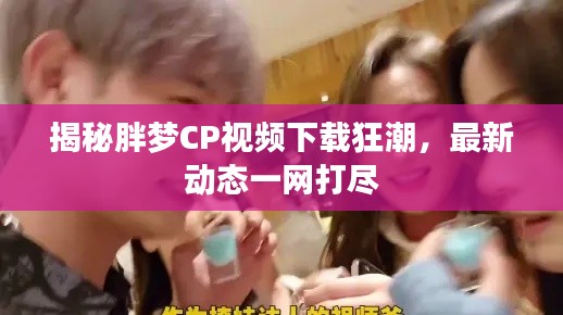 揭秘胖梦CP视频下载狂潮，最新动态一网打尽