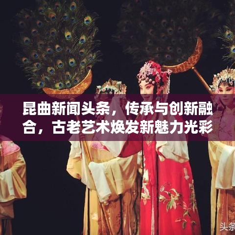 昆曲新闻头条，传承与创新融合，古老艺术焕发新魅力光彩