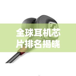全球耳机芯片排名揭晓，探索音频技术的巅峰之巅