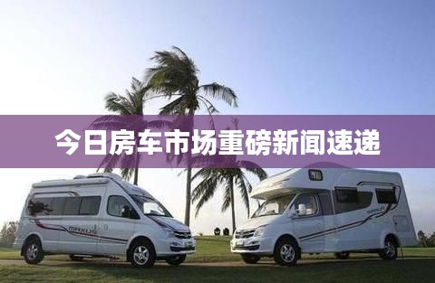 今日房车市场重磅新闻速递
