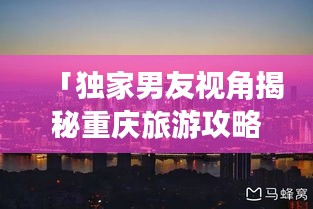 「独家男友视角揭秘重庆旅游攻略，带你玩转山城魅力！」