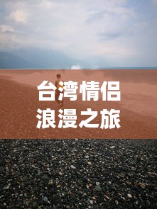 台湾情侣浪漫之旅攻略，手牵手遍览宝岛美景，必收藏！