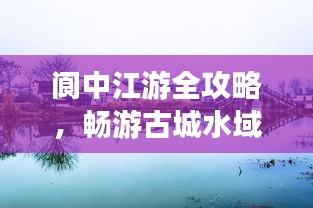 阆中江游全攻略，畅游古城水域，体验别样风情！