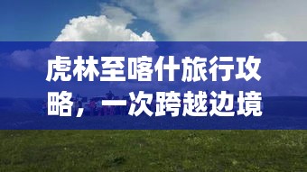 虎林至喀什旅行攻略，一次跨越边境的探险之旅