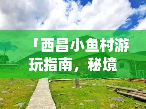 「西昌小鱼村游玩指南，秘境探幽，体验别样乡村风情！」