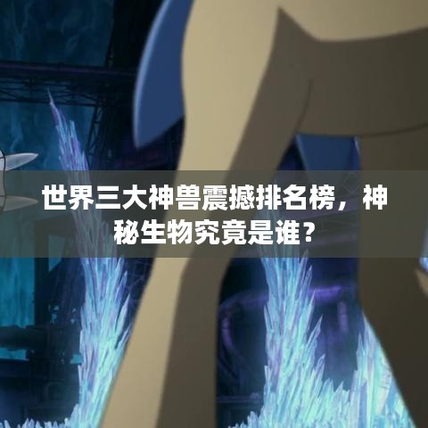 世界三大神兽震撼排名榜，神秘生物究竟是谁？
