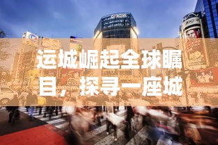 运城崛起全球瞩目，探寻一座城市的腾飞之路