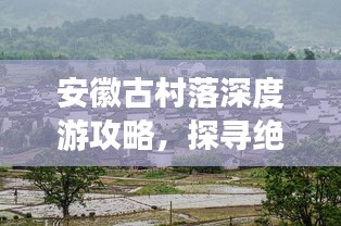 安徽古村落深度游攻略，探寻绝美乡村秘境