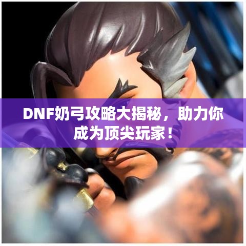 DNF奶弓攻略大揭秘，助力你成为顶尖玩家！