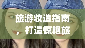 旅游妆造指南，打造惊艳旅行妆容，让你美翻整个旅程！