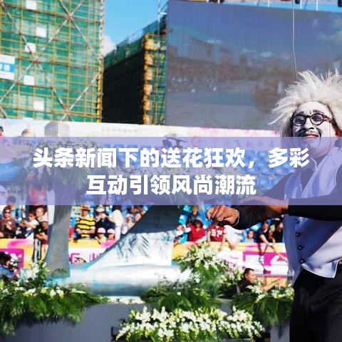 头条新闻下的送花狂欢，多彩互动引领风尚潮流