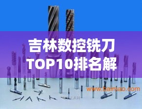 吉林数控铣刀TOP10排名解析，专业选购指南