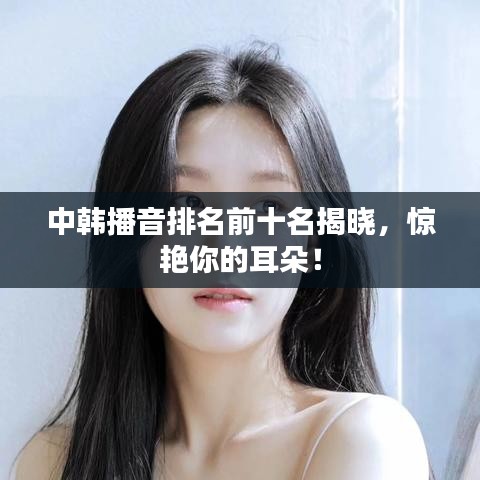 中韩播音排名前十名揭晓，惊艳你的耳朵！
