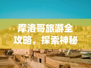 摩洛哥旅游全攻略，探索神秘国度，畅游异域风情！