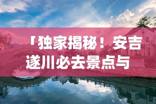 「独家揭秘！安吉遂川必去景点与美食攻略，带你畅游两地名胜古迹！」