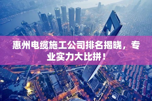 惠州电缆施工公司排名揭晓，专业实力大比拼！