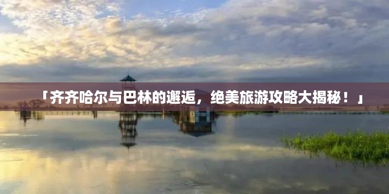 「齐齐哈尔与巴林的邂逅，绝美旅游攻略大揭秘！」