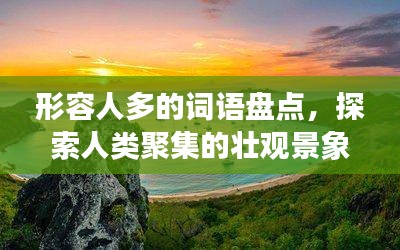 形容人多的词语盘点，探索人类聚集的壮观景象