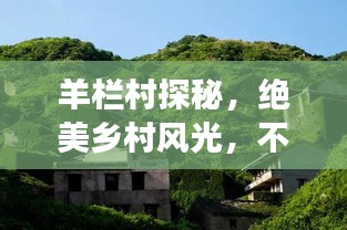 羊栏村探秘，绝美乡村风光，不可错过的旅游攻略！